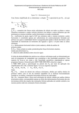 Departamento de Engenharia de Estruturas e Geotécnica da Escola Politécnica da USP
Dimensionamento de estruturas de aço
PEF 2402
115
Figura 7.21 – Deslocamento do nó
Uma forma simplificada de se determinar a relação
1
2


é aproximá-la por B2 , em que



Sdm
Sd1h
2
HR
N
h
Δ
1
1
B
onde:
∑ N Sd - somatório das forças axiais solicitantes de cálculo em todos os pilares e outros
elementos resistentes a cargas verticais (inclusive nos pilares e outros elementos que não
pertençam ao sistema resistente a ações horizontais), no andar considerado
Rm - coeficiente de ajuste, igual a 0,85 nas estruturas onde o sistema resistente a ações
horizontais é constituído apenas por subestruturas de contraventamento formadas por
pórticos nos quais a estabilidade lateral é assegurada pela rigidez à flexão das barras e pela
capacidade de transmissão de momentos das ligações e igual a 1,0 para todas as outras
estruturas
∆ 1h - deslocamento horizontal relativo (entre andares), obtido da análise de
primeira ordem
∑ H Sd - força cortante no andar, produzida pelas forças horizontais atuantes,
usadas para determinar ∆1h
h - altura do andar (distância entre eixos de vigas)
O efeito da deslocabilidade dos pórticos nos esforços solicitantes pode ser determinado por
meio de programas de computador que consideram a não linearidade geométrica. Uma
maneira de levar-se em conta a não linearidade geométrica empregando-se apenas
programas lineares é fornecido pela ABNT NBR 8800:2008 e descrito a seguir.
A NBR 8800 aceita a aproximação no cálculo dos Sd, por meio da aplicação dos
amplificadores B1 e B2, conforme figura 7.22 ou as seguintes equações:
t2nt1Sdt2nt1Sd NBNBNeMBMBM  
Onde:
Mnt e Nnt - valores de cálculo dos esforços solicitantes, obtidos por análise elástica de
primeira ordem, com os nós da estrutura impedidos de se deslocar horizontalmente
(usando-se, na análise, contenções horizontais fictícias em cada andar)
Mlt e Nlt - momento fletor e força axial solicitantes de cálculo, obtidos por análise elástica
de primeira ordem, correspondente apenas ao efeito dos deslocamentos horizontais dos nós
da estrutura (efeito das reações das contenções fictícias aplicadas em sentido contrário, nos
mesmos pontos onde tais contenções foram colocadas)
 