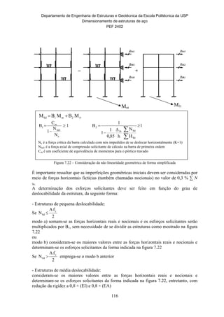 Departamento de Engenharia de Estruturas e Geotécnica da Escola Politécnica da USP
Dimensionamento de estruturas de aço
PEF 2402
116
Figura 7.22 – Consideração da não linearidade geométrica de forma simplificada
É importante ressaltar que as imperfeições geométricas iniciais devem ser consideradas por
meio de forças horizontais fictícias (também chamadas nocionais) no valor de 0,3 % ∑ N
Sc.
A determinação dos esforços solicitantes deve ser feito em função do grau de
deslocabilidade da estrutura, da seguinte forma:
- Estruturas de pequena deslocabilidade:
Se
2
fA
N y
Sd 
modo a) somam-se as forças horizontais reais e nocionais e os esforços solicitantes serão
multiplicados por B1, sem necessidade de se dividir as estruturas como mostrado na figura
7.22
ou
modo b) consideram-se os maiores valores entre as forças horizontais reais e nocionais e
determinam-se os esforços solicitantes da forma indicada na figura 7.22
Se
2
fA
N y
Sd  emprega-se o modo b anterior
- Estruturas de média deslocabilidade:
consideram-se os maiores valores entre as forças horizontais reais e nocionais e
determinam-se os esforços solicitantes da forma indicada na figura 7.22, entretanto, com
redução da rigidez a 0,8 × (EI) e 0,8 × (EA)
t2nt1Sd MBMBM 
1
N
N
1
C
B
e
Sd1
m
1 

 1
H
N
h
Δ
85,0
1
1
1
B
Sd
Sd1h
2 




Ne é a força crítica da barra calculada com nós impedidos de se deslocar horizontalmente (K=1)
NSd1 é a força axial de compressão solicitante de cálculo na barra de primeira ordem
Cm é um coeficiente de equivalência de momentos para o pórtico travado
MℓtMnt
 