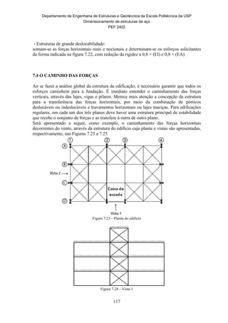 Departamento de Engenharia de Estruturas e Geotécnica da Escola Politécnica da USP
Dimensionamento de estruturas de aço
PEF 2402
117
- Estruturas de grande deslocabilidade:
somam-se as forças horizontais reais e nocionais e determinam-se os esforços solicitantes
da forma indicada na figura 7.22, com redução da rigidez a 0,8 × (EI) e 0,8 × (EA).
7.4 O CAMINHO DAS FORÇAS
Ao se fazer a análise global da estrutura da edificação, é necessário garantir que todos os
esforços caminhem para a fundação. É imediato entender o caminhamento das forças
verticais, através das lajes, vigas e pilares. Merece mais atenção a concepção da estrutura
para a transferência das forças horizontais, por meio da combinação de pórticos
deslocáveis ou indeslocáveis e travamentos horizontais ou lajes maciças. Para edificações
regulares, em cada um dos três planos deve haver uma estrutura principal de estabilidade
que recebe o conjunto de forças e as transfere à outra de outro plano.
Será apresentado a seguir, como exemplo, o caminhamento das forças horizontais
decorrentes do vento, através da estrutura do edifício cuja planta e vistas são apresentadas,
respectivamente, nas Figuras 7.23 a 7.25.
Figura 7.23 – Planta do edifício
Figura 7.24 – Vista 1
 