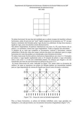 Departamento de Engenharia de Estruturas e Geotécnica da Escola Politécnica da USP
Dimensionamento de estruturas de aço
PEF 2402
118
Figura 7.25 – Vista 2
No plano horizontal, há uma laje pré-moldada que se admite incapaz de transferir esforços
horizontais, então foi previsto um “anel” rígido composto de travamentos em “X” em que
banzos e montantes são formados pelas vigas de piso (ou cobertura). Se laje fosse maciça e
ligada às vigas, esses travamentos seriam desnecessários.
Nos planos longitudinais, há pórticos indeslocáveis nos eixos A e D, cujos banzos são os
pilares, e os montantes, tramos das vigas longitudinais. Todas as ligações são articuladas.
A despeito de as vigas que compõem os travamentos, verticais e horizontais, estarem
submetidas à flexão por causa das cargas verticais dos pisos (ou cobertura), para as cargas
horizontais de vento elas podem ser consideradas como elementos de treliça.
No plano transversal, há dois pórticos deslocáveis hiperestáticos nos eixos 2 e 3 formados
por pilares e vigas ligados rigidamente entre si. O conjunto de pilares e vigas articulados
entre si dos eixos 1 e 4 não tem estabilidade própria. Os esforços que chegam a ele são
transferidos por meio do anel horizontal aos pórticos dos eixos 2 e 3.
As forças transversais do vento, indicadas na figura 7.26, atuam sobre as alvenarias do
edifício, de onde se transferem aos pilares de fachada (podem ser transmitidas também
para as vigas dependendo do sistema de ligação que houver entre alvenaria e estrutura).
Figura 7.26 – forças de vento na fachada longitudinal
Para as forças horizontais, os pilares de fachada trabalham como vigas apoiadas nas
fundações e, em cada pavimento, nos travamentos horizontais longitudinais (figura 7.27).
 