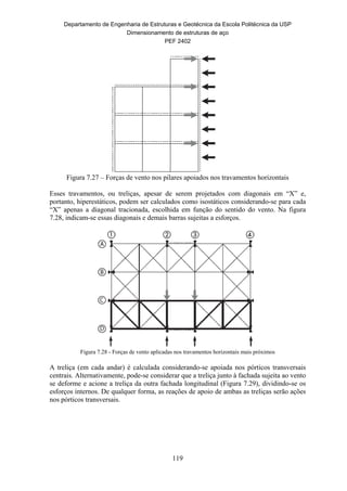 Departamento de Engenharia de Estruturas e Geotécnica da Escola Politécnica da USP
Dimensionamento de estruturas de aço
PEF 2402
119
Figura 7.27 – Forças de vento nos pilares apoiados nos travamentos horizontais
Esses travamentos, ou treliças, apesar de serem projetados com diagonais em “X” e,
portanto, hiperestáticos, podem ser calculados como isostáticos considerando-se para cada
“X” apenas a diagonal tracionada, escolhida em função do sentido do vento. Na figura
7.28, indicam-se essas diagonais e demais barras sujeitas a esforços.
Figura 7.28 - Forças de vento aplicadas nos travamentos horizontais mais próximos
A treliça (em cada andar) é calculada considerando-se apoiada nos pórticos transversais
centrais. Alternativamente, pode-se considerar que a treliça junto à fachada sujeita ao vento
se deforme e acione a treliça da outra fachada longitudinal (Figura 7.29), dividindo-se os
esforços internos. De qualquer forma, as reações de apoio de ambas as treliças serão ações
nos pórticos transversais.
 