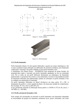 Departamento de Engenharia de Estruturas e Geotécnica da Escola Politécnica da USP
Dimensionamento de estruturas de aço
PEF 2402
12
Série simétrica Série monossimétrica
Figura 3.1 - Perfis soldados
Figura 3.2 - Perfil laminado
3.2.2 Perfis laminados
Perfis laminados (figura 3.2) são aqueles fabricados a quente nas usinas siderúrgicas e são
os mais econômicos para utilização em edificações de estruturas metálicas, pois dispensam
a fabricação “artesanal” dos perfis soldados ou dos perfis formados a frio.
A Siderúrgica Aço Minas Gerais – AÇOMINAS, hoje integrante do grupo Gerdau, foi
projetada para suprir o mercado com perfis laminados adequados ao uso na construção
civil. Por se tratar de um perfil fabricado diretamente na siderúrgica, há dimensões
padronizadas e o projetista fica restrito a essas dimensões. Se houver necessidade de perfis
de dimensões diferentes das padronizadas, podem ser utilizados os perfis formados a frio
ou soldados em substituição ao laminado.
Os perfis laminados fabricados no Brasil dividem-se em duas séries: W e HP. A
designação dos perfis é: a série seguida da altura e da massa por unidade de comprimento.
Por exemplo: W 310 x 44,5 ou HP 250 x 62.
O aço geralmente utilizado na fabricação desses perfis é o ASTM A 572 Gr 50, com fy =
345 MPa e fu = 450 MPa.
3.2.3 Perfis estruturais formados a frio
Nem sempre são encontrados no mercado os perfis laminados com dimensões adequadas
às necessidades do projeto de elementos estruturais leves, pouco solicitados, tais como
 