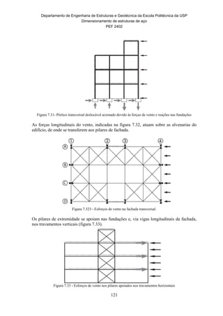 Departamento de Engenharia de Estruturas e Geotécnica da Escola Politécnica da USP
Dimensionamento de estruturas de aço
PEF 2402
121
Figura 7.31- Pórtico transversal deslocável acionado devido às forças de vento e reações nas fundações
As forças longitudinais do vento, indicadas na figura 7.32, atuam sobre as alvenarias do
edifício, de onde se transferem aos pilares de fachada.
Figura 7.323 - Esforços de vento na fachada transversal.
Os pilares de extremidade se apoiam nas fundações e, via vigas longitudinais da fachada,
nos travamentos verticais (figura 7.33).
Figura 7.33 - Esforços de vento nos pilares apoiados nos travamentos horizontais
 