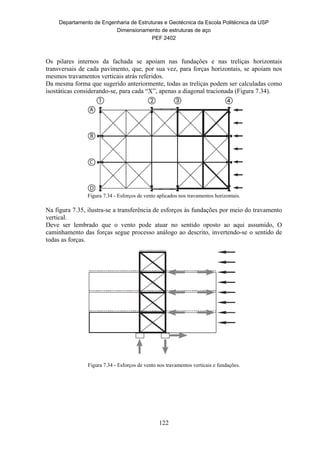 Departamento de Engenharia de Estruturas e Geotécnica da Escola Politécnica da USP
Dimensionamento de estruturas de aço
PEF 2402
122
Os pilares internos da fachada se apoiam nas fundações e nas treliças horizontais
transversais de cada pavimento, que, por sua vez, para forças horizontais, se apoiam nos
mesmos travamentos verticais atrás referidos.
Da mesma forma que sugerido anteriormente, todas as treliças podem ser calculadas como
isostáticas considerando-se, para cada “X”, apenas a diagonal tracionada (Figura 7.34).
Figura 7.34 - Esforços de vento aplicados nos travamentos horizontais.
Na figura 7.35, ilustra-se a transferência de esforços às fundações por meio do travamento
vertical.
Deve ser lembrado que o vento pode atuar no sentido oposto ao aqui assumido, O
caminhamento das forças segue processo análogo ao descrito, invertendo-se o sentido de
todas as forças.
Figura 7.34 - Esforços de vento nos travamentos verticais e fundações.
 