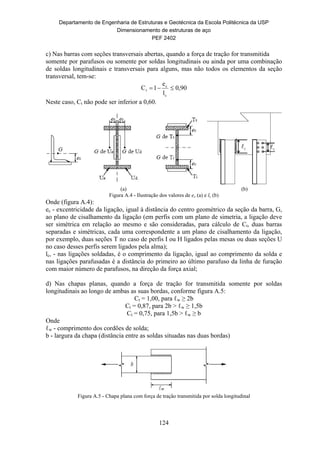 Departamento de Engenharia de Estruturas e Geotécnica da Escola Politécnica da USP
Dimensionamento de estruturas de aço
PEF 2402
124
c) Nas barras com seções transversais abertas, quando a força de tração for transmitida
somente por parafusos ou somente por soldas longitudinais ou ainda por uma combinação
de soldas longitudinais e transversais para alguns, mas não todos os elementos da seção
transversal, tem-se:
0,90
l
e
1C
c
c
t 
Neste caso, Ct não pode ser inferior a 0,60.
(a) (b)
Figura A.4 - Ilustração dos valores de ec (a) e lc (b)
Onde (figura A.4):
ec - excentricidade da ligação, igual à distância do centro geométrico da seção da barra, G,
ao plano de cisalhamento da ligação (em perfis com um plano de simetria, a ligação deve
ser simétrica em relação ao mesmo e são consideradas, para cálculo de Ct, duas barras
separadas e simétricas, cada uma correspondente a um plano de cisalhamento da ligação,
por exemplo, duas seções T no caso de perfis I ou H ligados pelas mesas ou duas seções U
no caso desses perfis serem ligados pela alma);
lc, - nas ligações soldadas, é o comprimento da ligação, igual ao comprimento da solda e
nas ligações parafusadas é a distância do primeiro ao último parafuso da linha de furação
com maior número de parafusos, na direção da força axial;
d) Nas chapas planas, quando a força de tração for transmitida somente por soldas
longitudinais ao longo de ambas as suas bordas, conforme figura A.5:
Ct = 1,00, para ℓw ≥ 2b
Ct = 0,87, para 2b > ℓw ≥ 1,5b
Ct = 0,75, para 1,5b > ℓw ≥ b
Onde
ℓw - comprimento dos cordões de solda;
b - largura da chapa (distância entre as soldas situadas nas duas bordas)
Figura A.5 - Chapa plana com força de tração transmitida por solda longitudinal
 