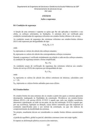Departamento de Engenharia de Estruturas e Geotécnica da Escola Politécnica da USP
Dimensionamento de estruturas de aço
PEF 2402
125
ANEXO B
Ações e segurança
B.1 Condições de segurança
A função de uma estrutura é suportar as ações que lhe são aplicadas e transferir o seu
efeito, os esforços solicitantes, às fundações. A estrutura deve ser verificada para
condições normatizadas de segurança referentes aos estados-limites últimos e de serviço.
As condições usuais de segurança das estruturas referentes aos estados-limites últimos
(ELU) são expressas por desigualdades do tipo:
 (Sd, Rd )  0
onde:
Sd representa os valores de cálculo dos esforços atuantes;
Rd representa os valores de cálculo dos correspondentes esforços resistentes
Quando a segurança é verificada isoladamente em relação a cada um dos esforços atuantes,
as condições de segurança tomam a forma simplificada.
Rd  Sd
As condições usuais de verificação da segurança das estruturas relativas aos estados-
limites de serviço (ELS) são expressas por desigualdade do tipo:
Sd  Slim
onde:
Sd representa os valores de cálculo dos efeitos estruturais de interesse, calculados com
f = 1,0;
Slim representa os valores-limites adotados para esses efeitos.
B.2 Estados-limites
Os estados-limites de uma estrutura são os estados a partir dos quais a estrutura apresenta
desempenho inadequado às finalidades da construção. Dividem-se em estados-limites
últimos (ELU) e de serviço (ELS). O ELU é aquele que, pela sua simples ocorrência,
determina a paralisação, no todo ou em parte, do uso da construção. O ELS é aquele que,
por sua ocorrência, repetição ou duração, causa efeitos estruturais que não respeitam as
condições especificadas para o uso normal da construção, ou que são indícios de
comprometimento da durabilidade da estrutura.
No projeto, usualmente devem ser considerados os estados limites últimos caracterizados
por:
a) perda de equilíbrio, global ou parcial, admitida a estrutura como um corpo rígido;
b) ruptura ou deformação plástica excessiva dos materiais;
 