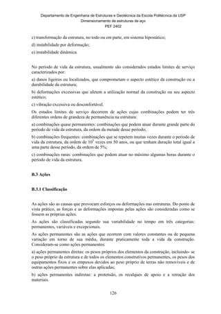 Departamento de Engenharia de Estruturas e Geotécnica da Escola Politécnica da USP
Dimensionamento de estruturas de aço
PEF 2402
126
c) transformação da estrutura, no todo ou em parte, em sistema hipostático;
d) instabilidade por deformação;
e) instabilidade dinâmica.
No período de vida da estrutura, usualmente são considerados estados limites de serviço
caracterizados por:
a) danos ligeiros ou localizados, que comprometam o aspecto estético da construção ou a
durabilidade da estrutura;
b) deformações excessivas que afetem a utilização normal da construção ou seu aspecto
estético;
c) vibração excessiva ou desconfortável.
Os estados limites de serviço decorrem de ações cujas combinações podem ter três
diferentes ordens de grandeza de permanência na estrutura:
a) combinações quase permanentes: combinações que podem atuar durante grande parte do
período de vida da estrutura, da ordem da metade desse período;
b) combinações frequentes: combinações que se repetem muitas vezes durante o período de
vida da estrutura, da ordem de 105
vezes em 50 anos, ou que tenham duração total igual a
uma parte desse período, da ordem de 5%;
c) combinações raras: combinações que podem atuar no máximo algumas horas durante o
período de vida da estrutura.
B.3 Ações
B.3.1 Classificação
As ações são as causas que provocam esforços ou deformações nas estruturas. Do ponto de
vista prático, as forças e as deformações impostas pelas ações são consideradas como se
fossem as próprias ações.
As ações são classificadas segundo sua variabilidade no tempo em três categorias:
permanentes, variáveis e excepcionais.
As ações permanentes são as ações que ocorrem com valores constantes ou de pequena
variação em torno de sua média, durante praticamente toda a vida da construção.
Consideram-se como ações permanentes:
a) ações permanentes diretas: os pesos próprios dos elementos da construção, incluindo- se
o peso próprio da estrutura e de todos os elementos construtivos permanentes, os pesos dos
equipamentos fixos e os empuxos devidos ao peso próprio de terras não removíveis e de
outras ações permanentes sobre elas aplicadas;
b) ações permanentes indiretas: a protensão, os recalques de apoio e a retração dos
materiais.
 