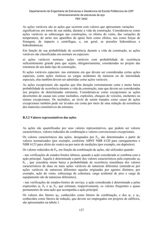 Departamento de Engenharia de Estruturas e Geotécnica da Escola Politécnica da USP
Dimensionamento de estruturas de aço
PEF 2402
127
As ações variáveis são as ações que ocorrem com valores que apresentam variações
significativas em torno de sua média, durante a vida da construção. Consideram-se como
ações variáveis as sobrecargas nas construções, os efeitos do vento, das variações de
temperatura, do atrito nos aparelhos de apoio bem como efeitos, tais como forças de
frenagem, de impacto e centrífugas, e, em geral, as pressões hidrostáticas e
hidrodinâmicas.
Em função de sua probabilidade de ocorrência durante a vida da construção, as ações
variáveis são classificadas em normais ou especiais:
a) ações variáveis normais: ações variáveis com probabilidade de ocorrência
suficientemente grande para que sejam, obrigatoriamente, consideradas no projeto das
estruturas de um dado tipo de construção;
b) ações variáveis especiais: nas estruturas em que devam ser consideradas certas ações
especiais, como ações sísmicas ou cargas acidentais de natureza ou de intensidade
especiais, elas também devem ser admitidas como ações variáveis.
As ações excepcionais são aquelas que têm duração extremamente curta e muito baixa
probabilidade de ocorrência durante a vida da construção, mas que devem ser consideradas
nos projetos de determinadas estruturas. Consideram-se como excepcionais as ações
decorrentes de causas tais como incêndios, explosões, choques de veículos, enchentes ou
sismos excepcionais. Os incêndios, ao invés de serem tratados como causa de ações
excepcionais também pode ser levados em conta por meio de uma redução da resistência
dos materiais constitutivos da estrutura.
B.3.2 Valores representativos das ações
As ações são quantificadas por seus valores representativos, que podem ser valores
característicos, valores reduzidos de combinação e valores convencionais excepcionais.
Os valores característicos das ações, designados por Fk, são determinados a partir de
valores normatizados (por exemplo, conforme ABNT NBR 6120 para carregamentos e
NBR 6123 para efeito do vento) ou por meio de medições (por exemplo, em depósitos).
Os valores reduzidos de Fk, em função da combinação de ações, são utilizados quando:
- nas verificações de estados-limites últimos, quando a ação considerada se combina com a
ação principal. Aquela é determinada a partir dos valores característicos pela expressão ψ0
Fk , que considera muito baixa a probabilidade de ocorrência simultânea dos valores
característicos de duas ou mais ações variáveis de naturezas diferentes (entende-se por
ações variáveis de naturezas diferentes aquelas originadas por agentes distintos; por
exemplo, ação do vento, sobrecarga de cobertura, carga acidental de piso e carga de
equipamento são de naturezas diferentes);
- nas verificações de estados-limites de serviço, a ação considerada é determinada a pelas
expressões ψ1 Fk e ψ2 Fk, que estimam, respectivamente, os valores frequentes e quase
permanentes de uma ação que acompanha a ação principal.
Os valores dos fatores ψ0, conhecidos como fatores de combinação, e dos ψ1 e ψ2,
conhecidos como fatores de redução, que devem ser empregados em projetos de edifícios,
são apresentados na tabela 1.
 
