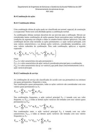 Departamento de Engenharia de Estruturas e Geotécnica da Escola Politécnica da USP
Dimensionamento de estruturas de aço
PEF 2402
130
B.4 Combinação de ações
B.4.1 Combinação última
Uma combinação última de ações pode ser classificada em normal, especial, de construção
e excepcional. Neste texto será abordada apenas a combinação normal.
As combinações últimas normais decorrem do uso previsto para a edificação. Devem ser
consideradas tantas combinações de ações quantas forem necessárias para verificação das
condições de segurança em relação a todos os estados-limites últimos aplicáveis. Em cada
combinação devem estar incluídas as ações permanentes e a ação variável principal, com
seus valores característicos e as demais ações variáveis, consideradas secundárias, com
seus valores reduzidos de combinação. Para cada combinação, aplica-se a seguinte
expressão:








  
n
2j
kQj,2jkQ1,qkGi,
m
1i
gid .Fψ""Fγ"".FγF
Onde:
FGi,k é o valor característico da ação permanente i;
FQ1,k é o valor característico da ação variável considerada principal para a combinação;
FQj,k é o valor característico da aç~eo variável j que pode atuar concomitantemente com a
ação variável principal.
B.4.2 Combinação de serviço
As combinações de serviço são classificadas de acordo com sua permanência na estrutura
em quase permanentes, frequentes e raras.
Nas combinações quase permanentes, todas as ações variáveis são consideradas com seus
valores quase permanentes 2 Fk:
 

n
2j
kQj,2j
m
1i
kGi,serd, .Fψ""FF
Nas combinações frequentes, a ação variável principal FQ1 é tomada com seu valor
frequente, ψ1 FQ1,k, e todas as demais ações variáveis são tomadas com seus valores quase
permanentes ψ2 FQk:
 

n
2j
kQj,2jkQ1,1
m
1i
kGi,serd, .Fψ""Fψ""FF
Nas combinações raras, a ação variável principal FQ1 é tomada com seu valor
característico, FQ1,k, e todas as demais ações variáveis são tomadas com seus valores
frequentes ψ1 Fk:
 

n
2j
kQj,1jkQ1,
m
1i
kGi,serd, .Fψ""F""FF
 