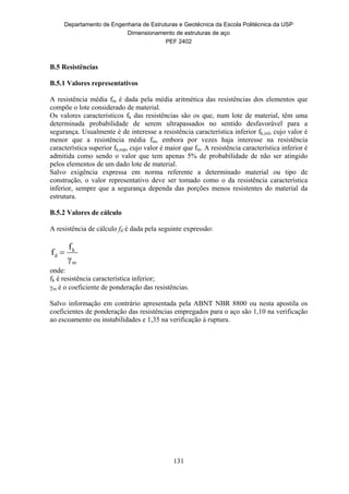 Departamento de Engenharia de Estruturas e Geotécnica da Escola Politécnica da USP
Dimensionamento de estruturas de aço
PEF 2402
131
B.5 Resistências
B.5.1 Valores representativos
A resistência média fm é dada pela média aritmética das resistências dos elementos que
compõe o lote considerado de material.
Os valores característicos fk das resistências são os que, num lote de material, têm uma
determinada probabilidade de serem ultrapassados no sentido desfavorável para a
segurança. Usualmente é de interesse a resistência característica inferior fk,inf, cujo valor é
menor que a resistência média fm, embora por vezes haja interesse na resistência
característica superior fk,sup, cujo valor é maior que fm. A resistência característica inferior é
admitida como sendo o valor que tem apenas 5% de probabilidade de não ser atingido
pelos elementos de um dado lote de material.
Salvo exigência expressa em norma referente a determinado material ou tipo de
construção, o valor representativo deve ser tomado como o da resistência característica
inferior, sempre que a segurança dependa das porções menos resistentes do material da
estrutura.
B.5.2 Valores de cálculo
A resistência de cálculo fd é dada pela seguinte expressão:
m
k
d
γ
f
f 
onde:
fk é resistência característica inferior;
m é o coeficiente de ponderação das resistências.
Salvo informação em contrário apresentada pela ABNT NBR 8800 ou nesta apostila os
coeficientes de ponderação das resistências empregados para o aço são 1,10 na verificação
ao escoamento ou instabilidades e 1,35 na verificação à ruptura.
 