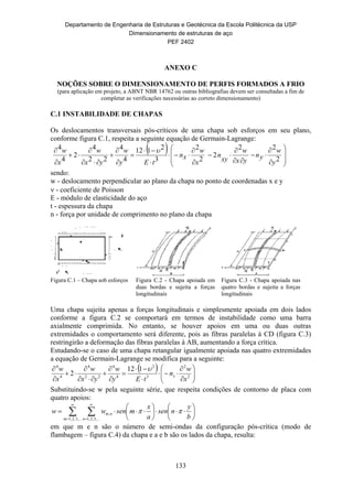 Departamento de Engenharia de Estruturas e Geotécnica da Escola Politécnica da USP
Dimensionamento de estruturas de aço
PEF 2402
133
ANEXO C
NOÇÕES SOBRE O DIMENSIONAMENTO DE PERFIS FORMADOS A FRIO
(para aplicação em projeto, a ABNT NBR 14762 ou outras bibliografias devem ser consultadas a fim de
completar as verificações necessárias ao correto dimensionamento)
C.1 INSTABILIDADE DE CHAPAS
Os deslocamentos transversais pós-críticos de uma chapa sob esforços em seu plano,
conforme figura C.1, respeita a seguinte equação de Germain-Lagrange:
 




























2
22
2
2
2
3
2112
4
4
22
4
2
4
4
y
w
yn
yx
w
xy
n
x
w
xn
tEy
w
yx
w
x
w 
sendo:
w - deslocamento perpendicular ao plano da chapa no ponto de coordenadas x e y
 - coeficiente de Poisson
E - módulo de elasticidade do aço
t - espessura da chapa
n - força por unidade de comprimento no plano da chapa
Figura C.1 – Chapa sob esforços Figura C.2 - Chapa apoiada em
duas bordas e sujeita a forças
longitudinais
Figura C.3 - Chapa apoiada nas
quatro bordas e sujeita a forças
longitudinais
Uma chapa sujeita apenas a forças longitudinais e simplesmente apoiada em dois lados
conforme a figura C.2 se comportará em termos de instabilidade como uma barra
axialmente comprimida. No entanto, se houver apoios em uma ou duas outras
extremidades o comportamento será diferente, pois as fibras paralelas à CD (figura C.3)
restringirão a deformação das fibras paralelas à AB, aumentando a força crítica.
Estudando-se o caso de uma chapa retangular igualmente apoiada nas quatro extremidades
a equação de Germain-Lagrange se modifica para a seguinte:
 




















2
2
3
2
4
4
22
4
4
4
112
2
x
w
n
tEy
w
yx
w
x
w
x

Substituindo-se w pela seguinte série, que respeita condições de contorno de placa com
quatro apoios:
 

















,...3,2,1 ,...3,2,1
,
m n
nm
b
y
nsen
a
x
msenww 
em que m e n são o número de semi-ondas da configuração pós-crítica (modo de
flambagem – figura C.4) da chapa e a e b são os lados da chapa, resulta:
 