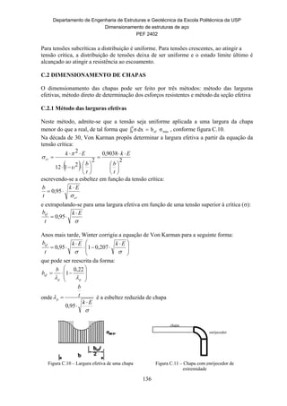 Departamento de Engenharia de Estruturas e Geotécnica da Escola Politécnica da USP
Dimensionamento de estruturas de aço
PEF 2402
136
Para tensões subcríticas a distribuição é uniforme. Para tensões crescentes, ao atingir a
tensão crítica, a distribuição de tensões deixa de ser uniforme e o estado limite último é
alcançado ao atingir a resistência ao escoamento.
C.2 DIMENSIONAMENTO DE CHAPAS
O dimensionamento das chapas pode ser feito por três métodos: método das larguras
efetivas, método direto de determinação dos esforços resistentes e método da seção efetiva
C.2.1 Método das larguras efetivas
Neste método, admite-se que a tensão seja uniforme aplicada a uma largura da chapa
menor do que a real, de tal forma que  
b
0 máxef σbdxσ , conforme figura C.10.
Na década de 30, Von Karman propôs determinar a largura efetiva a partir da equação da
tensão crítica:
 
2
9038,0
2
2112
2

















t
b
Ek
t
b
Ek
cr



escrevendo-se a esbeltez em função da tensão crítica:
cr
Ek
t
b


 95,0
e extrapolando-se para uma largura efetiva em função de uma tensão superior à crítica ():

Ek
t
bef 
 95,0
Anos mais tarde, Winter corrigiu a equação de Von Karman para a seguinte forma:







 




EkEk
t
bef
207,0195,0
que pode ser reescrita da forma:









pp
ef
b
b

22,0
1
onde


Ek
t
b
p



95,0
é a esbeltez reduzida de chapa
Figura C.10 – Largura efetiva de uma chapa Figura C.11 – Chapa com enrijecedor de
extremidade
chapa
enrijecedor
 