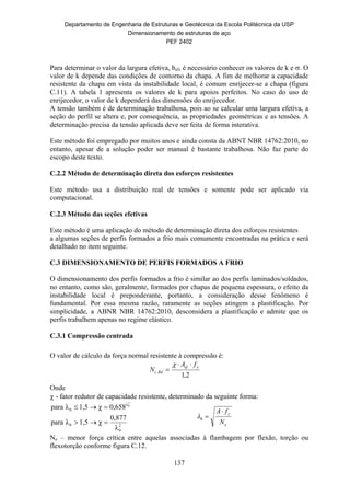 Departamento de Engenharia de Estruturas e Geotécnica da Escola Politécnica da USP
Dimensionamento de estruturas de aço
PEF 2402
137
Para determinar o valor da largura efetiva, bef, é necessário conhecer os valores de k e . O
valor de k depende das condições de contorno da chapa. A fim de melhorar a capacidade
resistente da chapa em vista da instabilidade local, é comum enrijecer-se a chapa (figura
C.11). A tabela 1 apresenta os valores de k para apoios perfeitos. No caso do uso de
enrijecedor, o valor de k dependerá das dimensões do enrijecedor.
A tensão também é de determinação trabalhosa, pois ao se calcular uma largura efetiva, a
seção do perfil se altera e, por consequência, as propriedades geométricas e as tensões. A
determinação precisa da tensão aplicada deve ser feita de forma interativa.
Este método foi empregado por muitos anos e ainda consta da ABNT NBR 14762:2010, no
entanto, apesar de a solução poder ser manual é bastante trabalhosa. Não faz parte do
escopo deste texto.
C.2.2 Método de determinação direta dos esforços resistentes
Este método usa a distribuição real de tensões e somente pode ser aplicado via
computacional.
C.2.3 Método das seções efetivas
Este método é uma aplicação do método de determinação direta dos esforços resistentes
a algumas seções de perfis formados a frio mais comumente encontradas na prática e será
detalhado no item seguinte.
C.3 DIMENSIONAMENTO DE PERFIS FORMADOS A FRIO
O dimensionamento dos perfis formados a frio é similar ao dos perfis laminados/soldados,
no entanto, como são, geralmente, formados por chapas de pequena espessura, o efeito da
instabilidade local é preponderante, portanto, a consideração desse fenômeno é
fundamental. Por essa mesma razão, raramente as seções atingem a plastificação. Por
simplicidade, a ABNR NBR 14762:2010, desconsidera a plastificação e admite que os
perfis trabalhem apenas no regime elástico.
C.3.1 Compressão centrada
O valor de cálculo da força normal resistente à compressão é:
2,1
,
yef
Rdc
fA
N



Onde
 - fator redutor de capacidade resistente, determinado da seguinte forma:
2
0
0
λ
0
λ
0,877
χ1,5λpara
0,658χ1,5λpara
2
0


e
y
N
fA
0
Ne – menor força crítica entre aquelas associadas à flambagem por flexão, torção ou
flexotorção conforme figura C.12.
 