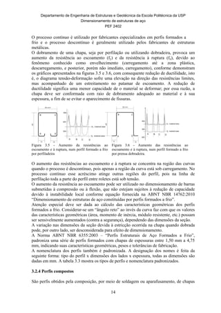 Departamento de Engenharia de Estruturas e Geotécnica da Escola Politécnica da USP
Dimensionamento de estruturas de aço
PEF 2402
14
O processo contínuo é utilizado por fabricantes especializados em perfis formados a
frio e o processo descontínuo é geralmente utilizado pelos fabricantes de estruturas
metálicas.
O dobramento de uma chapa, seja por perfilação ou utilizando dobradeira, provoca um
aumento da resistência ao escoamento (fy) e da resistência à ruptura (fu), devido ao
fenômeno conhecido como envelhecimento (carregamento até a zona plástica,
descarregamento, e posterior, porém não imediato, carregamento), conforme demonstram
os gráficos apresentados na figuras 3.5 e 3.6, com consequente redução de ductilidade, isto
é, o diagrama tensão-deformação sofre uma elevação na direção das resistências limites,
mas acompanhado de um estreitamento no patamar de escoamento. A redução de
ductilidade significa uma menor capacidade de o material se deformar; por essa razão, a
chapa deve ser conformada com raio de dobramento adequado ao material e à sua
espessura, a fim de se evitar o aparecimento de fissuras.
Figura 3.5 - Aumento da resistências ao
escoamento e à ruptura, num perfil formado a frio
por perfiladeira
Figura 3.6 - Aumento das resistências ao
escoamento e à ruptura, num perfil formado a frio
por prensa dobradeira.
O aumento das resistências ao escoamento e à ruptura se concentra na região das curvas
quando o processo é descontínuo, pois apenas a região da curva está sob carregamento. No
processo contínuo esse acréscimo atinge outras regiões do perfil, pois na linha de
perfilação toda a parte do perfil entre roletes está sob tensão.
O aumento da resistência ao escoamento pode ser utilizado no dimensionamento de barras
submetidas à compressão ou à flexão, que não estejam sujeitos à redução de capacidade
devido à instabilidade local conforme equação fornecida na ABNT NBR 14762:2010
“Dimensionamento de estruturas de aço constituídas por perfis formados a frio”.
Atenção especial deve ser dada ao cálculo das características geométricas dos perfis
formados a frio. Considerar-se um “ângulo reto” ao invés da curva faz com que os valores
das características geométricas (área, momento de inércia, módulo resistente, etc.) possam
ser sensivelmente aumentados (contra a segurança), dependendo das dimensões da seção.
A variação nas dimensões da seção devida à estricção ocorrida na chapa quando dobrada
pode, por outro lado, ser desconsiderada para efeito de dimensionamento.
A Norma ABNT NBR 6355:2003 – “Perfis Estruturais de Aço Formados a Frio”,
padroniza uma série de perfis formados com chapas de espessuras entre 1,50 mm a 4,75
mm, indicando suas características geométricas, pesos e tolerâncias de fabricação.
A nomenclatura dos perfis também é padronizada. A designação dos nomes é feita da
seguinte forma: tipo do perfil x dimensões dos lados x espessura, todas as dimensões são
dadas em mm. A tabela 3.3 mostra os tipos de perfis e nomenclatura padronizados.
3.2.4 Perfis compostos
São perfis obtidos pela composição, por meio de soldagem ou aparafusamento, de chapas
 