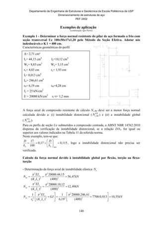 Departamento de Engenharia de Estruturas e Geotécnica da Escola Politécnica da USP
Dimensionamento de estruturas de aço
PEF 2402
146
Exemplos de aplicação
(colaboração: Igor Pierin)
Exemplo 1 - Determinar a força normal resistente do pilar de aço formado a frio com
seção transversal Ue 100x50x17x1,20 pelo Método da Seção Efetiva. Adotar nós
indeslocáveis e K l = 400 cm.
Características geométricas do perfil
A força axial de compressão resistente de cálculo Nc,Rd deve ser a menor força normal
calculada devido a: (i) instabilidade distorcional ( ,
FD
c RdN ) e (ii) a instabilidade global
( ,
FG
c RdN ).
Para os perfis de seção Ue submetidos a compressão centrada, a ABNT NBR 14762:2010
dispensa da verificação da instabilidade distorcional, se a relação D/bw for igual ou
superior aos valores indicados na Tabela 11 da referida norma.
Neste exemplo, tem-se que:
min
17
0,17 0,115
100w w
D D
b b
 
    
 
, logo a instabilidade distorcional não precisa ser
verificada.
Calculo da força normal devido à instabilidade global por flexão, torção ou flexo-
torção
- Determinação da força axial de instabilidade elástica eN
2 2
2 2
20000.44,15
56,47
( ) (400)
x
ex
x x
EI
N kN
K L
 
  
2 2
2 2
20000.10,12
12,49
( ) (400)
y
ey
y y
EI
N kN
K L
 
  
2 2
2 2 2 2
0
1 1 20000.246,61
7700.0,013 10,55
( ) 6,19 (400)
w
ez
z z
EI
N GJ kN
r K L
    
       
  
A= 2,71 cm²
Ix= 44,15 cm4
Iy=10,12 cm4
Wx= 8,83 cm3
Wy= 3,15 cm3
rx= 4,03 cm ry= 1,93 cm
It= 0,013 cm4
Iw= 246,61 cm6
r0= 6,19 cm x0=4,28 cm
fy = 25 kN/cm2
E = 20000 kN/cm2
ri=t= 1,2 mm
 