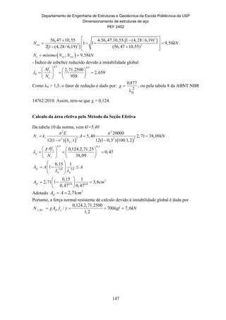 Departamento de Engenharia de Estruturas e Geotécnica da Escola Politécnica da USP
Dimensionamento de estruturas de aço
PEF 2402
147
2
2 2
56,47 10,55 4.56,47.10,55.[1 (4,28 / 6,19) ]
1 1 9,58
2[1 (4,28 / 6,19) ] (56,47 10,55)
exzN kN
  
    
   
 ; 9,58e ey exzN mínimo N N kN 
- Índice de esbeltez reduzido devido à instabilidade global
0,5 0,5
0
2,71.2500
2,659
958
y
e
Af
N

   
     
  
Como 0 > 1,5, o fator de redução é dado por:
2
0λ
877,0
 , ou pela tabela 8 da ABNT NBR
14762:2010. Assim, tem-se que  = 0,124.
Calculo da área efetiva pelo Método da Seção Efetiva
Da tabela 10 da norma, vem kl=5,40
   
2 2
2 22 2
20000
5,40 2,71 38,09
12(1 ) 12(1 0,3 ) 100 1,2w
E
N k A kN
b t
 

  
 
 
0,5 0,5
0,124.2,71.25
0,47
38,09
y
p
Af
N


   
     
  
0,8 0,8
2
0,8 0,8
0,15 1
1
0,15 1
2,71 1 3,6
0,47 0,47
ef
p p
ef
A A A
A cm
 
 
    
 
 
   
 
Adotado 2
2,71efA A cm 
Portanto, a força normal resistente de calculo devido à instabilidade global é dada por
,
0,124.2,71.2500
/ 700 7,0
1,2
c Rd ef yN A f kgf kN    
 