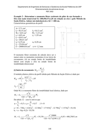 Departamento de Engenharia de Estruturas e Geotécnica da Escola Politécnica da USP
Dimensionamento de estruturas de aço
PEF 2402
148
Exemplo 2 - Determinar o momento fletor resistente do pilar de aço formado a
frio com seção transversal Ue 100x50x17x1,20 em relação ao eixo x pelo Método da
Seção Efetiva. Adotar nós indeslocáveis e K l = 400 cm.
Características geométricas do perfil
O momento fletor resistente de cálculo deve ser o
menor entre os momentos resistentes (i) no inicio do
escoamento, (ii) no estado limite de instabilidade
lateral com torção e (Iii) no estado limite de
instabilidade distorcional.
(i) Início do escoamento
1,1
ef y
Rd
W f
M 
O módulo elástico efetivo do perfil obtido pele Método da Seção Efetiva é dado por
WWW
pp
ef 










122,0
1
5,0









M
Wf y
p
Onde Mℓ é o momento fletor de instabilidade local elástica, dado por
 
c
w
W
tb
E
kM
22
2
)1(12 


 
Da tabela 12 – caso b, tem-se que
0,5f
w
b
b
   e 0,17
w
D
b
   0b 
a = 81 - 730 + 4 2612
– 12 3043
+ 17 9194
– 12 7965
+ 3 5746
= 19,156
kℓ = a – b0,2)= 19,156

   
2 2
2 22 2
.20000
19,156 8,83 440,29 .
12(1 ) 12(1 0,3 ) 100 1,2
c
w
E
M k W kN cm
b t
 

  
 
 
A= 2,71 cm²
Ix= 44,15 cm4
Iy=10,12 cm4
Wx= 8,83 cm3
Wy= 3,15 cm3
rx= 4,03 cm ry= 1,93 cm
It = 0,013 cm4
Iw= 246,61 cm6
r0= 6,19 cm x0=4,28 cm
fy = 25 kN/cm2
E = 20000 kN/cm2
ri=t= 1,2 mm
 