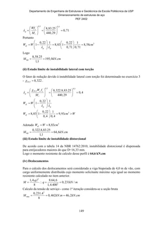 Departamento de Engenharia de Estruturas e Geotécnica da Escola Politécnica da USP
Dimensionamento de estruturas de aço
PEF 2402
149
0,5 0,5
8,83.25
0,71
440,29
y
p
Wf
M

   
     
  
Portanto
30,22 1 0,22 1
1 8,83 1 8,58
0,71 0,71
ef
p p
W W cm
 
   
           
Logo
8,58.25
195,0 .
1,1
RdM kN cm 
(ii) Estado limite de instabilidade lateral com torção
O fator de redução devido à instabilidade lateral com torção foi determinado no exercício 3
- 0,322FLT  .
0,5 0,5
0,322.8,83.25
0,4
440,29
FLT c y
p
W f
M


   
     
  
3
0,22 1
1
0,22 1
8,83 1 9,93
0,4 0,4
ef
p p
ef
W W
W cm W
 
 
   
 
 
    
 
Adotado 3
8,83efW W cm 
0,322.8,83.25
64,6 .
1,1
RdM kN cm 
(iii) Estado limite de instabilidade distorcional
De acordo com a tabela 14 da NBR 14762:2010, instabilidade distorcional é dispensada
para enrijecedores maiores do que D=16,33 mm.
Logo o momento resistente de calculo desse perfil é 64,6 kN.cm
(iv) Deslocamentos
Para o calculo dos deslocamentos será considerado a viga biapoiada de 4,0 m de vão, com
carga uniformemente distribuída cujo momento solicitante máximo seja igual ao momento
resistente calculado no item anterior.
2
2
1,4. . 8.64,6
0,231 /
8 1,4.400
q l
M q kN m   
Calculo da tensão de serviço - como 1ª iteração considera-se a seção bruta
2
max
0,231.4
0,462 . 46,2 .
8
M kN m kN cm  
 