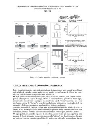 Departamento de Engenharia de Estruturas e Geotécnica da Escola Politécnica da USP
Dimensionamento de estruturas de aço
PEF 2402
18
Figura 4.2 - Detalhes adequados a minimizar a corrosão
4.2 AÇOS RESISTENTES À CORROSÃO ATMOSFÉRICA
Entre os aços resistentes à corrosão atmosférica destacam-se os aços inoxidáveis, obtidos
pela adição de níquel e cromo, porém de uso restrito em edificações devido ao seu custo
elevado, e os chamados aços patináveis ou aclimáveis.
Os aços patináveis foram introduzidos no início da década de trinta, nos Estados Unidos,
para a fabricação de vagões de carga. Dadas às características e qualidades desses aços,
rapidamente encontraram aceitação na construção civil. Comercialmente, tais aços
receberam o nome de “Corten” e hoje são mundialmente utilizados na construção civil. Na
subseção 2.2 são apresentados os aços brasileiros similares ao Corten.
A maior resistência à corrosão desses aços advém principalmente da adição de cobre e
cromo. Cada siderúrgica adota uma combinação própria desse elemento em seus aços
comerciais, além de combiná-los com outros elementos, como níquel, vanádio e nióbio.
Os aços patináveis, quando expostos à atmosfera, desenvolvem em sua superfície uma
camada de óxido compacta e aderente denominada “pátina”, que funciona como barreira
de proteção contra a corrosão, possibilitando, assim, sua utilização sem qualquer tipo de
 