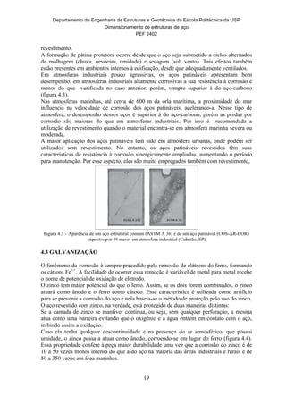 Departamento de Engenharia de Estruturas e Geotécnica da Escola Politécnica da USP
Dimensionamento de estruturas de aço
PEF 2402
19
revestimento.
A formação de pátina protetora ocorre desde que o aço seja submetido a ciclos alternados
de molhagem (chuva, nevoeiro, umidade) e secagem (sol, vento). Tais efeitos também
estão presentes em ambientes internos à edificação, desde que adequadamente ventilados.
Em atmosferas industriais pouco agressivas, os aços patináveis apresentam bom
desempenho; em atmosferas industriais altamente corrosivas a sua resistência à corrosão é
menor do que verificada no caso anterior, porém, sempre superior à do aço-carbono
(figura 4.3).
Nas atmosferas marinhas, até cerca de 600 m da orla marítima, a proximidade do mar
influencia na velocidade de corrosão dos aços patináveis, acelerando-a. Nesse tipo de
atmosfera, o desempenho desses aços é superior à do aço-carbono, porém as perdas por
corrosão são maiores do que em atmosferas industriais. Por isso é recomendada a
utilização de revestimento quando o material encontra-se em atmosfera marinha severa ou
moderada.
A maior aplicação dos aços patináveis tem sido em atmosfera urbanas, onde podem ser
utilizados sem revestimento. No entanto, os aços patináveis revestidos têm suas
características de resistência à corrosão sinergicamente ampliadas, aumentando o período
para manutenção. Por esse aspecto, eles são muito empregados também com revestimento,
Figura 4.3 – Aparência de um aço estrutural comum (ASTM A 36) e de um aço patinável (COS-AR-COR)
expostos por 48 meses em atmosfera industrial (Cubatão, SP)
4.3 GALVANIZAÇÃO
O fenômeno da corrosão é sempre precedido pela remoção de elétrons do ferro, formando
os cátions Fe++
. A facilidade de ocorrer essa remoção é variável de metal para metal recebe
o nome de potencial de oxidação de eletrodo.
O zinco tem maior potencial do que o ferro. Assim, se os dois forem combinados, o zinco
atuará como ânodo e o ferro como cátodo. Essa característica é utilizada como artifício
para se prevenir a corrosão do aço e nela baseia-se o método de proteção pelo uso do zinco.
O aço revestido com zinco, na verdade, está protegido de duas maneiras distintas:
Se a camada de zinco se mantiver contínua, ou seja, sem qualquer perfuração, a mesma
atua como uma barreira evitando que o oxigênio e a água entrem em contato com o aço,
inibindo assim a oxidação.
Caso ela tenha qualquer descontinuidade e na presença do ar atmosférico, que possui
umidade, o zinco passa a atuar como ânodo, corroendo-se em lugar do ferro (figura 4.4).
Essa propriedade confere à peça maior durabilidade uma vez que a corrosão do zinco é de
10 a 50 vezes menos intensa do que a do aço na maioria das áreas industriais e rurais e de
50 a 350 vezes em área marinhas.
 
