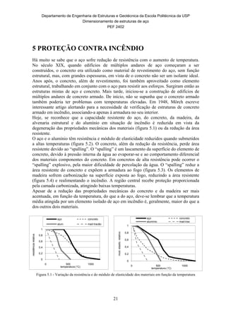 Departamento de Engenharia de Estruturas e Geotécnica da Escola Politécnica da USP
Dimensionamento de estruturas de aço
PEF 2402
21
5 PROTEÇÃO CONTRA INCÊNDIO
Há muito se sabe que o aço sofre redução de resistência com o aumento de temperatura.
No século XIX, quando edifícios de múltiplos andares de aço começaram a ser
construídos, o concreto era utilizado como material de revestimento do aço, sem função
estrutural, mas, com grandes espessuras, em vista de o concreto não ser um isolante ideal.
Anos após, o concreto, além de revestimento, foi também aproveitado como elemento
estrutural, trabalhando em conjunto com o aço para resistir aos esforços. Surgiram então as
estruturas mistas de aço e concreto. Mais tarde, iniciou-se a construção de edifícios de
múltiplos andares de concreto armado. De início, não se supunha que o concreto armado
também poderia ter problemas com temperaturas elevadas. Em 1948, Mörch escreve
interessante artigo alertando para a necessidade de verificação de estruturas de concreto
armado em incêndio, associando-a apenas à armadura no seu interior.
Hoje, se reconhece que a capacidade resistente do aço, do concreto, da madeira, da
alvenaria estrutural e do alumínio em situação de incêndio é reduzida em vista da
degeneração das propriedades mecânicas dos materiais (figura 5.1) ou da redução da área
resistente.
O aço e o alumínio têm resistência e módulo de elasticidade reduzidos quando submetidos
a altas temperaturas (figura 5.2). O concreto, além da redução da resistência, perde área
resistente devido ao “spalling”. O “spalling” é um lascamento da superfície do elemento de
concreto, devido à pressão interna da água ao evaporar-se e ao comportamento diferencial
dos materiais componentes do concreto. Em concretos de alta resistência pode ocorrer o
“spalling” explosivo, pela maior dificuldade de percolação da água. O “spalling” reduz a
área resistente do concreto e expõem a armadura ao fogo (figura 5.3). Os elementos de
madeira sofrem carbonização na superfície exposta ao fogo, reduzindo a área resistente
(figura 5.4) e realimentando o incêndio. A região central recebe proteção proporcionada
pela camada carbonizada, atingindo baixas temperaturas.
Apesar de a redução das propriedades mecânicas do concreto e da madeira ser mais
acentuada, em função da temperatura, do que a do aço, deve-se lembrar que a temperatura
média atingida por um elemento isolado de aço em incêndio é, geralmente, maior do que a
dos outros dois materiais.
0
0,2
0,4
0,6
0,8
1
0 500 1000
resistênciarelativa
temperatura (°C)
aço concreto
alum. mad-tracão
0
0,2
0,4
0,6
0,8
1
0 500 1000
mod.elastic.relativo
temperatura (°C)
aço concreto
alumínio mad-trac
Figura 5.1 - Variação da resistência e do módulo de elasticidade dos materiais em função da temperatura
 