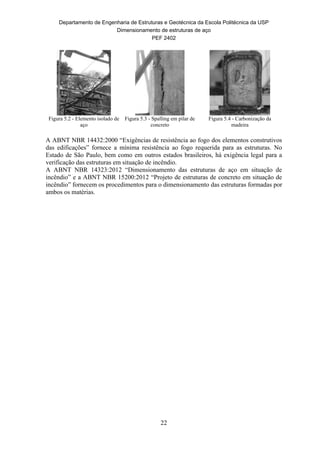 Departamento de Engenharia de Estruturas e Geotécnica da Escola Politécnica da USP
Dimensionamento de estruturas de aço
PEF 2402
22
Figura 5.2 - Elemento isolado de
aço
Figura 5.3 - Spalling em pilar de
concreto
Figura 5.4 - Carbonização da
madeira
A ABNT NBR 14432:2000 “Exigências de resistência ao fogo dos elementos construtivos
das edificações” fornece a mínima resistência ao fogo requerida para as estruturas. No
Estado de São Paulo, bem como em outros estados brasileiros, há exigência legal para a
verificação das estruturas em situação de incêndio.
A ABNT NBR 14323:2012 “Dimensionamento das estruturas de aço em situação de
incêndio” e a ABNT NBR 15200:2012 “Projeto de estruturas de concreto em situação de
incêndio” fornecem os procedimentos para o dimensionamento das estruturas formadas por
ambos os matérias.
 