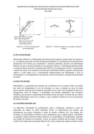 Departamento de Engenharia de Estruturas e Geotécnica da Escola Politécnica da USP
Dimensionamento de estruturas de aço
PEF 2402
25
deformação elástica +
deformação plástica

deformação plástica residual
após o descarregamento
fp

Figura 6.4 - Ciclo de carregamento e
descarregamento
Figura 6.5 - Tensões residuais em (a) chapas e (b) perfis
isolados
6.3 PLASTICIDADE
Deformação plástica é a deformação permanente provocada por tensão igual ou superior à
fp - resistência associada ao limite de proporcionalidade. É o resultado de um deslocamento
permanente dos átomos que constituem o material, diferindo, portanto, da deformação
elástica, em que os átomos mantêm as suas posições relativas. A deformação plástica altera
a estrutura interna do metal, tornando mais difícil o escorregamento ulterior e aumentando
a dureza do metal. Esse aumento na dureza por deformação plástica, quando a deformação
supera s (vide figura 6.3), é denominado endurecimento por deformação a frio ou
encruamento e é acompanhado de elevação do valor da resistência e redução da ductilidade
do metal.
6.4 DUCTILIDADE
Ductilidade é a capacidade dos materiais de se deformar sem se romper. Pode ser medido
por meio do alongamento () ou da estricção, ou seja, a redução na área da seção
transversal do corpo de prova. Quanto mais dúctil o aço, maior será a redução de área ou o
alongamento antes da ruptura. A ductilidade tem grande importância nas estruturas
metálicas, pois permite a redistribuição de tensões locais elevadas. As barras de aço sofrem
grandes deformações antes de se romper, o que na prática constitui um aviso da presença
de tensões elevadas.
6.5 TENSÕES RESIDUAIS
As diferentes velocidades de resfriamento, após a laminação, conforme o grau de
exposição, da chapa ou perfil laminado, levam ao aparecimento de tensões que
permanecem nas peças, recebendo o nome de tensões residuais (r). Em chapas, por
exemplo, as extremidades resfriam-se mais rapidamente que a região central, contraindo-
se; quando a região central da chapa resfria-se, as extremidades, já solidificadas, impedem
essa região de contrair-se livremente. Assim, as tensões residuais são de tração na região
central e de compressão nas bordas (figura 6.5a). Essas tensões são sempre normais à seção
 