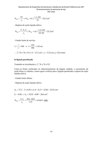 Departamento de Engenharia de Estruturas e Geotécnica da Escola Politécnica da USP
Dimensionamento de estruturas de aço
PEF 2402
34
2
Sd
a
y
Rd cm26,2
25
595.1,1
AN
γ
fA
N 
- Ruptura da seção líquida efetiva
2
Sd
a
unt
Rd cm22,3
40.0,9
595.1,35
AN
γ
fAC
N 
- Estado limite de serviço:
cm1,83
300
550
r300
r
λ 

   76 x 76 x 9,5 ( A = 27,2 cm² ; rx = 2,32 cm; ec=22,6 mm)
b) ligação parafusada
Tomando-se inicialmente a   76 x 76 x 9,5
Como já foram verificados no dimensionamento da ligação soldada, o escoamento da
seção bruta e a esbeltez, vamos agora verificar para a ligação parafusada a ruptura da seção
líquida efetiva.
- Estado limite último:
- Ruptura da seção líquida efetiva
An = 27,2 – 2 x 0,95 x (1,9 + 0,15 + 0,20) = 22,93 cm²
Ct = 0,90 → Ae = 22,93 . 0,90 = 20,6 cm2
kN610
1,35
40,0.20,6
γ
fA
N
a
ue
Rd  (OK)
 