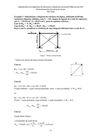 Departamento de Engenharia de Estruturas e Geotécnica da Escola Politécnica da USP
Dimensionamento de estruturas de aço
PEF 2402
35
Exemplo 3 - Dimensionar a diagonal da estrutura da figura, utilizando perfil tipo
cantoneira (ligações soldadas, com Ct = 0,9, chapas de ligação de 6 mm de espessura,
aço: fy = 25 kN/cm2
, fu = 40 kN/cm2
), para os seguintes esforços:
Caso a) HSg = 0 ; HSq = 90 kN
Caso b) HSq = 0 ; HSq =  30 kN ; HSw =  90 kN
Para o caso b, considerar a existência de uma diagonal adicional entre os nós B e C.
Figura – Pórtico contraventado
- Valores de cálculo da força normal solicitante:
Caso a)
HSd = 1,4 x 90 = 126 kN
kN158
4,0
5,0
.HN SdSd 
Caso b)
Hd = 1,4 x 30 + 0,6 x 1,4 x 90 = 118 kN
(Carga acidental  ação variável principal; vento  ação secundária  vento=0,6)
ou
Hd = 1,4 x 90 + 0,7 x 1,4 x 30 = 155 kN;
(Vento  ação principal; carga acidental  ação secundária  q = 0,7)
Caso a)
Estado limite último:
- Escoamento da seção bruta:
2
y
Sda
Sd cm6,95
25
158x1,1
f
Nγ
AkN158N 
kN194
4,0
5,0
.HN SdSd 
V
H
conectado
B C
A D4000 mm
3000mm
H
 