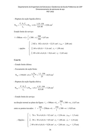 Departamento de Engenharia de Estruturas e Geotécnica da Escola Politécnica da USP
Dimensionamento de estruturas de aço
PEF 2402
36
- Ruptura da seção líquida efetiva
2
Sd
a
unt
Rd cm96,5
40.0,9
158.1,35
AN
γ
fAC
N 
Estado limite de serviço:
cm67,1
300
500
r003
r
λcm500 


 102 x 102 x 6,4 (A = 12,51 cm² ; rmín = 2,00 cm)
opções   64 x 4,8 (A = 11,6 cm²; rx = 1,98 cm)
  89 x 64 x 6,4 (A = 18,6 cm²; ry = 2,43 cm)
Caso b)
- Estado limite último:
- Escoamento da seção bruta:
2
y
Sda
Sd cm53,8
25
194.1,1
f
Nγ
AkN194N 
- Ruptura da seção líquida efetiva:
2
Sd
a
unt
Rd cm28,7
40.0,9
194.1,35
AN
γ
fAC
N 
- Estado limite de serviço:
na direção normal ao plano da figura: cm67,1r300
r
500
λcm500 y
y
yy 
entre os pontos travados: cm83,0r300
r
250
λcm250
2
500

 76 x 76 x 6,4 (A = 9,3 cm² ; ry = 2,36 cm ; rmín = 1,5 cm)
Opções :   38 x 38 x 6,4 (A = 8,9 cm² ; ry = 1,88 cm ; rx = 1,14 cm)
 89 x 64 x 6,4 (A = 9,28 cm² ; rx = 2,84 cm ; rmín = 1,37cm)
 