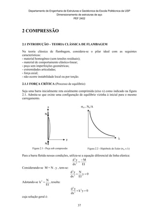 Departamento de Engenharia de Estruturas e Geotécnica da Escola Politécnica da USP
Dimensionamento de estruturas de aço
PEF 2402
37
2 COMPRESSÃO
2.1 INTRODUÇÃO – TEORIA CLÁSSICA DE FLAMBAGEM
Na teoria clássica de flambagem, considera-se o pilar ideal com as seguintes
características:
- material homogêneo (sem tensões residuais);
- material de comportamento elástico-linear;
- peça sem imperfeições geométricas;
- extremidades articuladas;
- força axial;
- não ocorre instabilidade local ou por torção.
2.1.1 FORÇA CRÍTICA (Processo de equilíbrio)
Seja uma barra inicialmente reta axialmente comprimida (eixo x) como indicado na figura
2.1. Admita-se que existe uma configuração de equilíbrio vizinha à inicial para o mesmo
carregamento.
Figura 2.1 - Peça sob compressão Figura 2.2 - Hipérbole de Euler (cr x )
Para a barra fletida nessas condições, utiliza-se a equação diferencial da linha elástica:
EI
M
dx
yd
2
2


Considerando-se M = N . y , tem-se:
0y
EI
N
dx
yd
2
2

Adotando-se
EI
N
k2
 , resulta:
0yk
dx
yd 2
2
2

cuja solução geral é:
N
N
x
y
cr = Ne/A

 