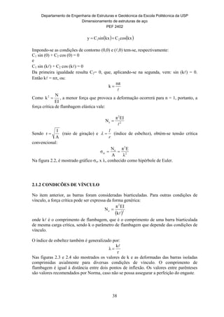 Departamento de Engenharia de Estruturas e Geotécnica da Escola Politécnica da USP
Dimensionamento de estruturas de aço
PEF 2402
38
   kxcosCkxsinCy 21 
Impondo-se as condições de contorno (0,0) e (,0) tem-se, respectivamente:
C1 sin (0) + C2 cos (0) = 0
e
C1 sin (k) + C2 cos (k) = 0
Da primeira igualdade resulta C2= 0, que, aplicando-se na segunda, vem: sin (k) = 0.
Então k = n, ou:

nπ
k 
Como
EI
N
k2
 , a menor força que provoca a deformação ocorrerá para n = 1, portanto, a
força crítica de flambagem elástica vale:
2
2
e
EIπ
N


Sendo
A
I
r  (raio de giração) e
r
l
 (índice de esbeltez), obtém-se tensão crítica
convencional:
2
2
e
cr
λ
Eπ
A
N
σ 
Na figura 2.2, é mostrado gráfico cr x , conhecido como hipérbole de Euler.
2.1.2 CONDICÕES DE VÍNCULO
No item anterior, as barras foram consideradas biarticuladas. Para outras condições de
vínculo, a força crítica pode ser expressa da forma genérica:
 2
2
e
k
EIπ
N


onde k é o comprimento de flambagem, que é o comprimento de uma barra biarticulada
de mesma carga crítica, sendo k o parâmetro de flambagem que depende das condições de
vínculo.
O índice de esbeltez também é generalizado por:
r
k
λ


Nas figuras 2.3 e 2.4 são mostrados os valores de k e as deformadas das barras isoladas
comprimidas axialmente para diversas condições de vínculo. O comprimento de
flambagem é igual à distância entre dois pontos de inflexão. Os valores entre parênteses
são valores recomendados por Norma, caso não se possa assegurar a perfeição do engaste.
 