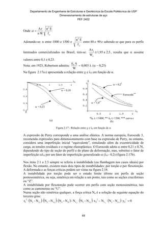 Departamento de Engenharia de Estruturas e Geotécnica da Escola Politécnica da USP
Dimensionamento de estruturas de aço
PEF 2402
48
 = 0,10
 = 0,23

0
 = 0,2*
Eurocode***
 = 1,0**
0

Onde
y
2
f
Eπ
Wn
rA

Adotando-se: n entre 1000 e 1500 e 90e80entre
f
Eπ
y
2
e sabendo-se que para os perfis
laminados comercializados no Brasil, tem-se: 2,5a1,95
W
rA
y
y
 , resulta que  assume
valores entre 0,1 e 0,23.
Nota: em 1925, Robertson admitiu: λ0,003
W
Aδ0
 ( ~ 0,25)
Na figura 2.17a é apresentada a relação entre  e 0 em função de .
(a)
*0  /1000; ** 0  /200; *** curva c
(b)
Figura 2.17 - Relação entre  e 0 em função de 
A expressão de Perry corresponde a uma análise elástica. A norma europeia, Eurocode 3,
recomenda expressões para dimensionamento com base na expressão de Perry, no entanto,
considera uma imperfeição inicial “equivalente”, simulando além da excentricidade de
carga, as tensões residuais e o regime elastoplástico. O Eurocode adota  entre 0,21 e 0,76,
dependendo do tipo de seção do perfil e do plano da deformação, mas, substitui o fator de
imperfeição 0 por um fator de imperfeição generalizado  (0 - 0,2) (figura 2.17b).
Nos itens 2.1 a 2.3 sempre se referiu à instabilidade (ou flambagem nos casos ideais) por
flexão. No entanto, existem mais dois tipos de instabilidades: por torção e por flexotorção.
A deformada e as forças críticas podem ser vistas na figura 2.18.
A instabilidade por torção pode ser o estado limite último em perfis de seção
pontossimétrica, ou seja, simétrica em relação a um ponto, tais como as seções cruciformes
ou “Z”.
A instabilidade por flexotorção pode ocorrer em perfis com seção monossimétrica, tais
como as cantoneiras ou “U”.
Numa seção não simétrica qualquer, a força crítica Ne é a solução da seguinte equação do
terceiro grau:
          0yN-NN-xN-NN-N-NN-NN-Nr
2
0xeee
2
0yeeeeteyeexee
2
0 22

 