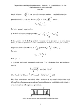Departamento de Engenharia de Estruturas e Geotécnica da Escola Politécnica da USP
Dimensionamento de estruturas de aço
PEF 2402
58
Lembrando que:
xbI
VS
τ  , b = tw no perfil I e desprezando-se a contribuição da alma
para cálculo de S e Ix, ou seja,  
2
h
tbS ff e  
2
ffx
2
h
tb2I 





 , resulta:
ww
max
A
V
th
V
τ 
Portanto, uniforme  médio na alma.
Nota: Para seção retangular (figura 3.5):
1,5
A
A
1,5
d
t
V
td
V
1,5τ weqmax 
Nota: A maior parcela da força cortante resistente vertical concentra-se na alma, dessa
forma, as conexões para resistir à força cortante devem transmitir o esforço para as almas.
Segundo o critério de von Mises,
3
f
τ
y
p  , portanto, yw
yw
p fA6,0
3
fA
V  .
Portanto
a
yw
Rd
γ
fA0,6
V 
Com a = 1,1
A expressão apresentada para a determinação de VRd é válida para almas pouco esbeltas,
ou seja:
yw f
E
05,6
t
h
 , com fy em kN/cm2
Obs. Para fy = 25 kN/cm2
, 
wt
h
70 e para fy = 34,5 kN/cm2
, 
wt
h
60
Para almas mais esbeltas, no entanto, a força cortante pode ser causa de instabilidade local
(figura 3.6). A forma de determinação de VRd, considerando a instabilidade, pode conduzir
a valores inferiores à da expressão apresentada.
Figura 3.6 – Instabilidade local da alma por efeito da força cortante
 