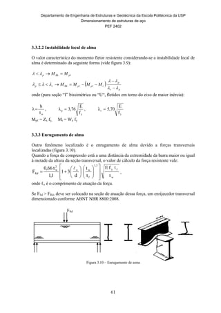 Departamento de Engenharia de Estruturas e Geotécnica da Escola Politécnica da USP
Dimensionamento de estruturas de aço
PEF 2402
61
3.3.2.2 Instabilidade local de alma
O valor característico do momento fletor resistente considerando-se a instabilidade local de
alma é determinado da seguinte forma (vide figura 3.9):
 
pr
p
rppRkrp
pRkp
MMMM
MM










onde (para seção “I” bissimétrica ou “U“, fletidos em torno do eixo de maior inércia):
wt
h
λ  ,
y
p
f
E
76,3λ  ,
y
r
f
E
70,5λ 
Mpℓ = Zx fy, Mr = Wx fy
3.3.3 Enrugamento de alma
Outro fenômeno localizado é o enrugamento de alma devido a forças transversais
localizadas (figura 3.10).
Quando a força de compressão está a uma distância da extremidade da barra maior ou igual
à metade da altura da seção transversal, o valor de cálculo da força resistente vale:
w
fy
1,5
f
wn
2
w
Rd
t
tfE
t
t
d
31
1,1
t0,66
F






















,
onde ℓn é o comprimento de atuação da força.
Se FSd > FRd, deve ser colocado na seção de atuação dessa força, um enrijecedor transversal
dimensionado conforme ABNT NBR 8800:2008.
Figura 3.10 – Enrugamento de alma
FSd
 