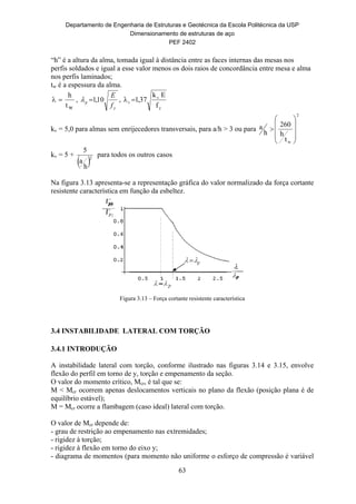 Departamento de Engenharia de Estruturas e Geotécnica da Escola Politécnica da USP
Dimensionamento de estruturas de aço
PEF 2402
63
“h” é a altura da alma, tomada igual à distância entre as faces internas das mesas nos
perfis soldados e igual a esse valor menos os dois raios de concordância entre mesa e alma
nos perfis laminados;
tw é a espessura da alma.
 
h
tw
,
y
p
f
E
10,1 ,
y
v
r
f
Ek
37,1
kv = 5,0 para almas sem enrijecedores transversais, para a/h > 3 ou para
2
wt
h
260
h
a











kv = 5 +
 2
h
a
5
para todos os outros casos
Na figura 3.13 apresenta-se a representação gráfica do valor normalizado da força cortante
resistente característica em função da esbeltez.
Figura 3.13 – Força cortante resistente característica
3.4 INSTABILIDADE LATERAL COM TORÇÃO
3.4.1 INTRODUÇÃO
A instabilidade lateral com torção, conforme ilustrado nas figuras 3.14 e 3.15, envolve
flexão do perfil em torno de y, torção e empenamento da seção.
O valor do momento crítico, Mcr, é tal que se:
M < Mcr ocorrem apenas deslocamentos verticais no plano da flexão (posição plana é de
equilíbrio estável);
M = Mcr ocorre a flambagem (caso ideal) lateral com torção.
O valor de Mcr depende de:
- grau de restrição ao empenamento nas extremidades;
- rigidez à torção;
- rigidez à flexão em torno do eixo y;
- diagrama de momentos (para momento não uniforme o esforço de compressão é variável
 