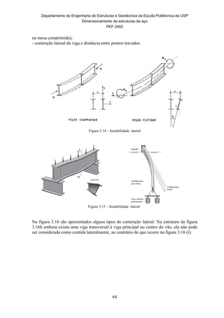 Departamento de Engenharia de Estruturas e Geotécnica da Escola Politécnica da USP
Dimensionamento de estruturas de aço
PEF 2402
64
na mesa comprimida);
- contenção lateral da viga e distância entre pontos travados.
Figura 3.14 – Instabilidade lateral
Figura 3.15 – Instabilidade lateral
Na figura 3.16 são apresentados alguns tipos de contenção lateral. Na estrutura da figura
3.16h embora exista uma viga transversal à viga principal no centro do vão, ela não pode
ser considerada como contida lateralmente, ao contrário do que ocorre na figura 3.16 (i).
 