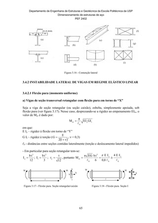 Departamento de Engenharia de Estruturas e Geotécnica da Escola Politécnica da USP
Dimensionamento de estruturas de aço
PEF 2402
65

M M
X
Y
Figura 3.16 - Contenção lateral
3.4.2 INSTABILIDADE LATERAL DE VIGAS EM REGIME ELÁSTICO LINEAR
3.4.2.1 Flexão pura (momento uniforme)
a) Vigas de seção transversal retangular com flexão pura em torno de “X”
Seja a viga de seção retangular (ou seção caixão), esbelta, simplesmente apoiada, sob
flexão pura (ver figura 3.17). Nesse caso, desprezando-se a rigidez ao empenamento EIw, o
valor de Mcr é dado por:
tycr GIEI
π
M
b

em que:
E Iy – rigidez à flexão em torno de “Y”
G It – rigidez à torção (
 ν12
E
G

 ,  = 0,3)
ℓb - distâncias entre seções contidas lateralmente (torção e deslocamento lateral impedidos)
- Em particular para seção retangular tem-se:
12
tb
I
3
y  ;
3
tb
I
3
t  ;
12
t
ry  , portanto
b
y
b
y
3
b
cr
IE4
8,0
IE
6
tbEGπ
M



Figura 3.17 - Flexão pura. Seção retangular/caixão Figura 3.18 - Flexão pura. Seção I
(a)
(b)
(e)
(f)
(c)
(d) (h)
(i)
(g)
M

M
X
Y
b
t
 
