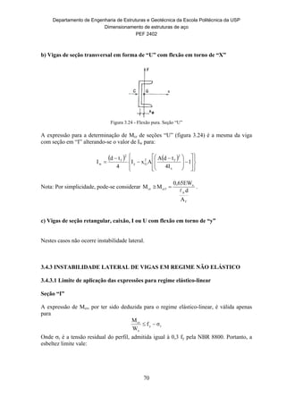 Departamento de Engenharia de Estruturas e Geotécnica da Escola Politécnica da USP
Dimensionamento de estruturas de aço
PEF 2402
70
b) Vigas de seção transversal em forma de “U” com flexão em torno de “X”
Figura 3.24 - Flexão pura. Seção “U”
A expressão para a determinação de Mcr de seções “U” (figura 3.24) é a mesma da viga
com seção em “I” alterando-se o valor de Iw para:
   























 


 1
4I
tdA
AxI
4
td
I
x
2
f2
Gy
2
f
w
Nota: Por simplicidade, pode-se considerar
f
x
cr1cr
A
d
0,65EW
MM
b
 .
c) Vigas de seção retangular, caixão, I ou U com flexão em torno de “y”
Nestes casos não ocorre instabilidade lateral.
3.4.3 INSTABILIDADE LATERAL DE VIGAS EM REGIME NÃO ELÁSTICO
3.4.3.1 Limite de aplicação das expressões para regime elástico-linear
Seção “I”
A expressão de Mcr, por ter sido deduzida para o regime elástico-linear, é válida apenas
para
ry
x
cr
σf
W
M

Onde r é a tensão residual do perfil, admitida igual à 0,3 fy pela NBR 8800. Portanto, a
esbeltez limite vale:
 