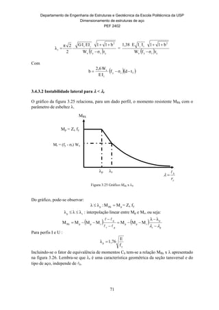 Departamento de Engenharia de Estruturas e Geotécnica da Escola Politécnica da USP
Dimensionamento de estruturas de aço
PEF 2402
71
Mp = Zx fy
Mr = (fy - r) Wx
p r
MRk
y
b
r


  yryx
2
t
r
rσfW
b11EIIG
2
2π
λ
y


 =
  yryx
2
t
rσfW
b11IIE1,38 y


Com
  fry
t
x
tdσf
IE
W2,6
b 
3.4.3.2 Instabilidade lateral para  < r
O gráfico da figura 3.25 relaciona, para um dado perfil, o momento resistente MRk com o
parâmetro de esbeltez .
Figura 3.25 Gráfico MRk x b
Do gráfico, pode-se observar:
pRkp MM:λλ  = Zx fy
:λλλ rp  interpolação linear entre Mp e Mr, ou seja:
   
pr
p
rpp
pr
p
rppRk
λλ
MMMMMMM
 







Para perfis I e U :
y
p
f
E
1,76λ 
Incluindo-se o fator de equivalência de momentos Cb tem-se a relação MRk x  apresentado
na figura 3.26. Lembra-se que r é uma característica geométrica da seção tansversal e do
tipo de aço, independe de b.
 