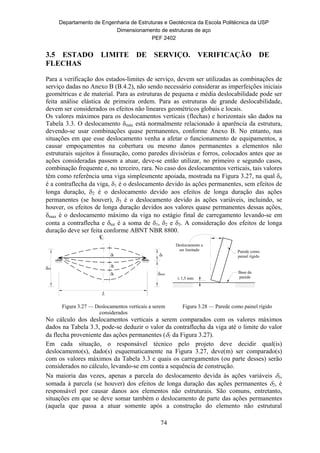 Departamento de Engenharia de Estruturas e Geotécnica da Escola Politécnica da USP
Dimensionamento de estruturas de aço
PEF 2402
74
3.5 ESTADO LIMITE DE SERVIÇO. VERIFICAÇÃO DE
FLECHAS
 
Para a verificação dos estados-limites de serviço, devem ser utilizadas as combinações de
serviço dadas no Anexo B (B.4.2), não sendo necessário considerar as imperfeições iniciais
geométricas e de material. Para as estruturas de pequena e média deslocabilidade pode ser
feita análise elástica de primeira ordem. Para as estruturas de grande deslocabilidade,
devem ser considerados os efeitos não lineares geométricos globais e locais.
Os valores máximos para os deslocamentos verticais (flechas) e horizontais são dados na
Tabela 3.3. O deslocamento δmáx está normalmente relacionado à aparência da estrutura,
devendo-se usar combinações quase permanentes, conforme Anexo B. No entanto, nas
situações em que esse deslocamento venha a afetar o funcionamento de equipamentos, a
causar empoçamentos na cobertura ou mesmo danos permanentes a elementos não
estruturais sujeitos à fissuração, como paredes divisórias e forros, colocados antes que as
ações consideradas passem a atuar, deve-se então utilizar, no primeiro e segundo casos,
combinação frequente e, no terceiro, rara. No caso dos deslocamentos verticais, tais valores
têm como referência uma viga simplesmente apoiada, mostrada na Figura 3.27, na qual o
é a contraflecha da viga, 1 é o deslocamento devido às ações permanentes, sem efeitos de
longa duração, 2 é o deslocamento devido aos efeitos de longa duração das ações
permanentes (se houver), 3 é o deslocamento devido às ações variáveis, incluindo, se
houver, os efeitos de longa duração devidos aos valores quase permanentes dessas ações,
max é o deslocamento máximo da viga no estágio final de carregamento levando-se em
conta a contraflecha e tot é a soma de 1, 2 e 3. A consideração dos efeitos de longa
duração deve ser feita conforme ABNT NBR 8800.
L
o
max
tot
1
2
3
CL
1,5 mm
Deslocamento a
ser limitado Parede como
painel rígido
Base da
parede
Figura 3.27 — Deslocamentos verticais a serem
considerados
Figura 3.28 — Parede como painel rígido
No cálculo dos deslocamentos verticais a serem comparados com os valores máximos
dados na Tabela 3.3, pode-se deduzir o valor da contraflecha da viga até o limite do valor
da flecha proveniente das ações permanentes (1 da Figura 3.27).
Em cada situação, o responsável técnico pelo projeto deve decidir qual(is)
deslocamento(s), dado(s) esquematicamente na Figura 3.27, deve(m) ser comparado(s)
com os valores máximos da Tabela 3.3 e quais os carregamentos (ou parte desses) serão
considerados no cálculo, levando-se em conta a sequência de construção.
Na maioria das vezes, apenas a parcela do deslocamento devida às ações variáveis 3,
somada à parcela (se houver) dos efeitos de longa duração das ações permanentes 2, é
responsável por causar danos aos elementos não estruturais. São comuns, entretanto,
situações em que se deve somar também o deslocamento de parte das ações permanentes
(aquela que passa a atuar somente após a construção do elemento não estrutural
 