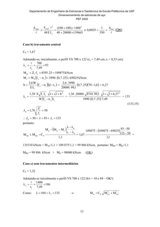 Departamento de Engenharia de Estruturas e Geotécnica da Escola Politécnica da USP
Dimensionamento de estruturas de aço
PEF 2402
77



lim
2
x
2
serd,máx Δ
350
1
0029,0
1396652000048
1400)100100(
IE48
FΔ



 (OK)
Caso b) travamento central
Cb = 1,67
Adotando-se, inicialmente, o perfil VS 700 x 122 (ry = 7,49 cm; rt = 8,53 cm):
93
7,49
700
r
λ
y
y 

kNcm10987525.4395fZM yxp 
    kNcm6982525.0,7.3990σfWM ryXr 
  fry
t
tdσf
IE
W2,6
b  =   6,17025.7,0
1,99.00002
3990.2,6
 = 6,27
  yry
2
t
r
rσfW
b11IIE1,38
λ
y


 =
  49,7.25.7,0.3990
27,6111,99.8741.20000.1,38 2

= 133
(133,15)
5076,1 
y
p
f
E

1339350  rp 
portanto:
 
1,1
λλ
λλ
MMM
CMM
pr
p
rpp
bRdSd



 =
 
1,1
50133
5093
69825109875109875
.67,1 


=
135310 kNcm > M pℓ/1,1 = 109 875/1,1 = 99 886 kNcm, portanto: MRd = Mpℓ/1,1
MRd = 99 886 kNcm > Md = 98000 kNcm (OK)
Caso c) sem travamentos intermediários
Cb = 1,32
Adotando-se inicialmente o perfil VS 700 x 122 (b/t = 10 e 84 – OK!)
186
7,49
1400
r
λ
y
y 

Como: 133λ184λ r   2
cr2
2
cr1bcr MMCM 
 