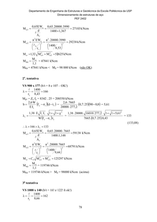 Departamento de Engenharia de Estruturas e Geotécnica da Escola Politécnica da USP
Dimensionamento de estruturas de aço
PEF 2402
78
cmNk27103
1,3671400
3990.20000.0,65
A
d
WE0,65
M
f
x
cr1 



cmNk29238
8,53
1400
3990.20000.π
r
WEπ
M 2
2
2
t
b
x
2
cr2 














cmkN6255MM32,1M 2
cr2
2
cr1cr 2
1,1
M
M cr
Rd  = 47841 kNcm
MRd = 47841 kNcm < Md = 98 000 kNcm (não OK)
2a
. tentativa
VS 900 x 177 (b/t = 8 e 107 – OK!)
166
8,43
1400
r
λ
y


Mpℓ = Zx fy = 8342 . 25 = 208550 kNcm
  fry
t
tdσf
IE
W2,6
b  =   8,09025.0,7
2,277.00002
7665.2,6
 = 5,61
  yry
2
t
r
rσfW
χ11IIE1,38
λ
y


 =
  43,8.25.0,7.7665
61,5112,277.16010.20000.1,38 2

= 133
(133,08)
133λ166λ r 
cmNk59138
1,148.1400
7665.20000.0,65
A
d
WE0,65
M
f
x
cr1 

cmNk68791
9,44
1400
7665.00002.π
r
WEπ
M 2
2
2
t
x
2
cr2 














cmkN125297MMM 2
cr2
2
cr1cr  bC
1,1
M
M cr
Rd  = 119746 kNcm
MRd = 119746 kNcm > Md = 98000 kNcm (acima)
3a
tentativa
VS 1000 x 140 (b/t = 16! e 122! ñ ok!)
162
8,66
1400
r
λ
y


 