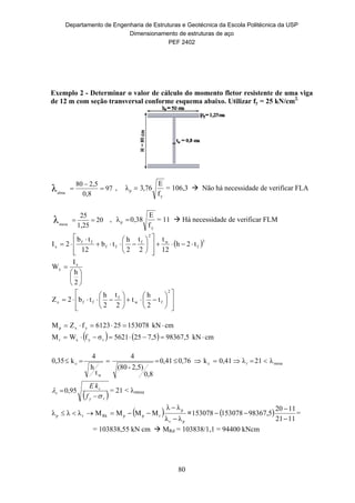 Departamento de Engenharia de Estruturas e Geotécnica da Escola Politécnica da USP
Dimensionamento de estruturas de aço
PEF 2402
80
Exemplo 2 - Determinar o valor de cálculo do momento fletor resistente de uma viga
de 12 m com seção transversal conforme esquema abaixo. Utilizar fy = 25 kN/cm2.
97
0,8
2,580
alma
λ 

 ,
y
p
f
E
76,3λ  = 106,3  Não há necessidade de verificar FLA
20
1,25
25
mesa
λ  ,
y
p
f
E
0,38λ  = 11  Há necessidade de verificar FLM
 3
f
w
2
f
ff
ff
x t2h
12
t
2
t
2
h
tb
12
tb
2I 
























2
h
I
W x
x





















2
fw
f
ffx t
2
h
t
2
t
2
h
tb2Z
    cmkN98367,57,5255621σfWM
cmkN153078256123fZM
ryxr
yxp


mesarc
w
c λ21λ0,41k0,7641,0
0,8
2,5)-(80
4
t
h
4
k0,35 
 ry
c
r
f
kE



 95,0 = 21 < mesa
 
pr
p
rppRkrp
λλ
λλ
MMMMλλλ


 =  
1121
1120
98367,5153078153078


 =
= 103838,55 kN cm  MRd = 103838/1,1 = 94400 kNcm
 