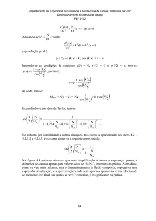 Departamento de Engenharia de Estruturas e Geotécnica da Escola Politécnica da USP
Dimensionamento de estruturas de aço
PEF 2402
84
0y(x))v(e
EI
N
dx
y(x)d
2
2

Adotando-se
EI
N
k2
 , resulta:
e)(vky(x)k
dx
y(x)d 22
2
2

cuja solução geral é:
y = C1 sin (k x) + C2 cos (k x) + v + e
Impondo-se as condições de contorno y(0) = 0, y’(0) = 0 e y(/2) = v, tem-se:
 
 2
kcos
kxcos1
e(x)y


 , portanto:
 
 2
kcos
2
kcos1
ev



de onde, tem-se:
Mmáx = N(e + v) =
   2
kseceN
2
kcos
1
eN 


Expandindo-se em série de Taylor, tem-se
......
N
N
0,021
N
N
0,254
N
N
1,2341
1
N
N
2
π
sec 3
cr
2
crcr
cr





















No entanto, por similaridade a outras situações, tais como as apresentadas nos itens 4.2.1,
4.2.1.2 e 4.2.1.3, é costume adotar-se a seguinte aproximação:
cr
cr
N
N
1
1
N
N
2
π
sec









	
Na figura 4.4 pode-se observar que essa simplificação é contra a segurança, porém, a
diferença se acentua apenas para valores altos de “N/Ne”, incomuns na prática. Além disso,
como se verá mais adiante, para o dimensionamento à flexão composta, emprega-se uma
expressão de interação, e a aproximação citada será aplicada apenas ao termo relacionado
ao momento. No final das contas, o “erro” cometido, é insignificante na prática.
 
