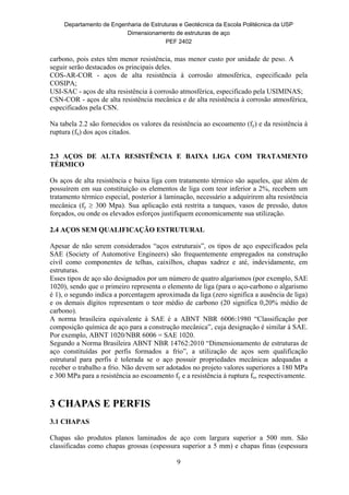 Departamento de Engenharia de Estruturas e Geotécnica da Escola Politécnica da USP
Dimensionamento de estruturas de aço
PEF 2402
9
carbono, pois estes têm menor resistência, mas menor custo por unidade de peso. A
seguir serão destacados os principais deles.
COS-AR-COR - aços de alta resistência à corrosão atmosférica, especificado pela
COSIPA;
USI-SAC - aços de alta resistência à corrosão atmosférica, especificado pela USIMINAS;
CSN-COR - aços de alta resistência mecânica e de alta resistência à corrosão atmosférica,
especificados pela CSN.
Na tabela 2.2 são fornecidos os valores da resistência ao escoamento (fy) e da resistência à
ruptura (fu) dos aços citados.
2.3 AÇOS DE ALTA RESISTÊNCIA E BAIXA LIGA COM TRATAMENTO
TÉRMICO
Os aços de alta resistência e baixa liga com tratamento térmico são aqueles, que além de
possuírem em sua constituição os elementos de liga com teor inferior a 2%, recebem um
tratamento térmico especial, posterior à laminação, necessário a adquirirem alta resistência
mecânica (fy  300 Mpa). Sua aplicação está restrita a tanques, vasos de pressão, dutos
forçados, ou onde os elevados esforços justifiquem economicamente sua utilização.
2.4 AÇOS SEM QUALIFICAÇÃO ESTRUTURAL
Apesar de não serem considerados “aços estruturais”, os tipos de aço especificados pela
SAE (Society of Automotive Engineers) são frequentemente empregados na construção
civil como componentes de telhas, caixilhos, chapas xadrez e até, indevidamente, em
estruturas.
Esses tipos de aço são designados por um número de quatro algarismos (por exemplo, SAE
1020), sendo que o primeiro representa o elemento de liga (para o aço-carbono o algarismo
é 1), o segundo indica a porcentagem aproximada da liga (zero significa a ausência de liga)
e os demais dígitos representam o teor médio de carbono (20 significa 0,20% médio de
carbono).
A norma brasileira equivalente à SAE é a ABNT NBR 6006:1980 “Classificação por
composição química de aço para a construção mecânica”, cuja designação é similar à SAE.
Por exemplo, ABNT 1020/NBR 6006 = SAE 1020.
Segundo a Norma Brasileira ABNT NBR 14762:2010 “Dimensionamento de estruturas de
aço constituídas por perfis formados a frio”, a utilização de aços sem qualificação
estrutural para perfis é tolerada se o aço possuir propriedades mecânicas adequadas a
receber o trabalho a frio. Não devem ser adotados no projeto valores superiores a 180 MPa
e 300 MPa para a resistência ao escoamento fy e a resistência à ruptura fu, respectivamente.
3 CHAPAS E PERFIS
3.1 CHAPAS
Chapas são produtos planos laminados de aço com largura superior a 500 mm. São
classificadas como chapas grossas (espessura superior a 5 mm) e chapas finas (espessura
 