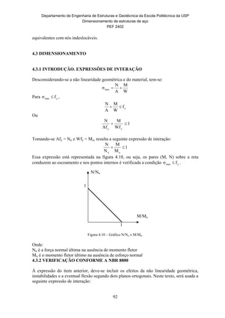 Departamento de Engenharia de Estruturas e Geotécnica da Escola Politécnica da USP
Dimensionamento de estruturas de aço
PEF 2402
92
N/Nu
M/Mu
1
1
equivalentes com nós indeslocáveis.
4.3 DIMENSIONAMENTO
4.3.1 INTRODUÇÃO. EXPRESSÕES DE INTERAÇÃO
Desconsiderando-se a não linearidade geométrica e do material, tem-se:
W
M
A
N
σmax 
Para ymax fσ  ,
yf
W
M
A
N

Ou
1
Wf
M
Af
N
yy

Tomando-se Afy = Nu e Wfy = Mu, resulta a seguinte expressão de interação:
1
M
M
N
N
uu

Essa expressão está representada na figura 4.10, ou seja, os pares (M, N) sobre a reta
conduzem ao escoamento e nos pontos internos é verificada a condição ymax fσ  .
Figura 4.10 – Gráfico N/Nu x M/Mu.
Onde:
Nu é a força normal última na ausência de momento fletor
Mu é o momento fletor último na ausência de esforço normal
4.3.2 VERIFICAÇÃO CONFORME A NBR 8800
À expressão do item anterior, deve-se incluir os efeitos da não linearidade geométrica,
instabilidades e a eventual flexão segundo dois planos ortogonais. Neste texto, será usada a
seguinte expressão de interação:
 