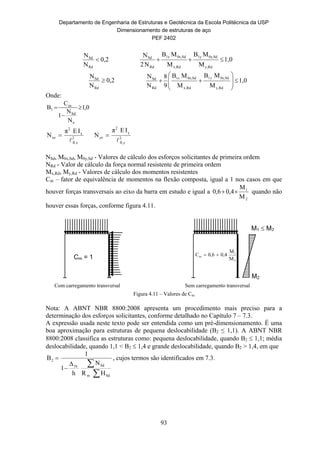 Departamento de Engenharia de Estruturas e Geotécnica da Escola Politécnica da USP
Dimensionamento de estruturas de aço
PEF 2402
93
0,2
N
N
Rd
Sd
 1,0
M
MB
M
MB
N2
N
Rdy,
Sd0y,1y
Rdx,
Sd0x,1x
Rd
Sd

0,2
N
N
Rd
Sd
 1,0
M
MB
M
MB
9
8
N
N
Rdy,
Sd0y,1
Rdx,
Sd0x,1
Rd
Sd










yx
Onde:
2
xfl,
x
2
xe
IEπ
N

 2
yfl,
y
2
ye
IEπ
N


NSd, M0x,Sd, M0y,Sd - Valores de cálculo dos esforços solicitantes de primeira ordem
NRd - Valor de cálculo da força normal resistente de primeira ordem
Mx,Rd, My,Rd - Valores de cálculo dos momentos resistentes
Cm – fator de equivalência de momentos na flexão composta, igual a 1 nos casos em que
houver forças transversais ao eixo da barra em estudo e igual a
2
1
M
M
0,40,6  quando não
houver essas forças, conforme figura 4.11.
Figura 4.11 – Valores de Cm
Nota: A ABNT NBR 8800:2008 apresenta um procedimento mais preciso para a
determinação dos esforços solicitantes, conforme detalhado no Capítulo 7 – 7.3.
A expressão usada neste texto pode ser entendida como um pré-dimensionamento. É uma
boa aproximação para estruturas de pequena deslocabilidade (B2 ≤ 1,1). A ABNT NBR
8800:2008 classifica as estruturas como: pequena deslocabilidade, quando B2  1,1; média
deslocabilidade, quando 1,1 < B2  1,4 e grande deslocabilidade, quando B2 > 1,4, em que



Sdm
Sd1h
2
HR
N
h
Δ
1
1
B , cujos termos são identificados em 7.3.
0,1
N
N
1
C
B
e
Sd
m
1 


Com carregamento transversal
Cm = 1
M1  M2
M2
Sem carregamento transversal
2
1
m
M
M
0,40,6C 
 