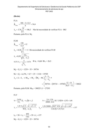 Departamento de Engenharia de Estruturas e Geotécnica da Escola Politécnica da USP
Dimensionamento de estruturas de aço
PEF 2402
95
(flexão)
FLA
34,4
8
2,512300
alma
λ 


y
p
f
E
76,3λ  = 106,3 Não há necessidade de verificar FLA OK!
Portanto, pela FLA: Mp
FLM
12
12,5
150
mesa
λ 
y
p
f
E
0,38λ  = 11 Há necessidade de verificar FLM
 ry
c
r
σf
kE
0,95λ


76,0
t
h
4
k0,35
w
c   kc = 0,68 r = 26,5
Mp = Zx fy = 1229 × 35 = 30734
Mr = (fy - r) Wx = 0,7 × 25 × 1126 = 19705
 
pr
p
rppRkrp
λλ
λλ
MMMMλλλ


 =
  








1126,5
1112
197050734307343 = 30022
Portanto, pela FLM: MRd = 30022/1,1 = 27293
FLT
  fry
t
tdσf
IE
W2,6
b     68,125,13025.0,7
43,8.20000
1126.2,6
b 
  yry
2
t
r
rσfW
b11IIE1,38
λ
y



 
157
7,6125.0,71126
21,681143,85627.20000.1,38
r
λ 


p = 50 < y = 15759
62,7
450
 r
Mp = Zx fy = 1229 × 25 = 30734
 