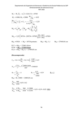 Departamento de Engenharia de Estruturas e Geotécnica da Escola Politécnica da USP
Dimensionamento de estruturas de aço
PEF 2402
96
  197055,171126σfWM ryxr 
25,2
M
M0,56
12,5
C
3
1
M
M
0,92
M
M
12000M;11000M
2
1
b
2
1
2
1
21




 
 
























 
pλrλ
pλλ
rM
p
M
p
M
b
CMRk

   
 
67024
50157
5059
9705130734307342,25MRk 


 





MRk =67024 > Mpl = 30734 portanto: MRd = Mpℓ /1,1 MRd = 27940 kN cm
FLT  MRd = 27940 kNcm
FLM  MRd = 27293 kNcm
FLA  MRd = Mp/1,1 = 27940 kN cm
(flexocompressão)
0,23
1200
1100
0,40,6
M
M
0,40,6C
2
1
M 






kN16468
450
1689420000πIEπ
N 2
2
2
x
2
xE 

1
N
N
1
C
B
e
Sd1
m
1 

 24,0
16468
960
1
0,23
B1 

 B1 = 1
MSd = B1 12000 = 12000 kN cm
0,253,0
1830
960
N
N
Rd
Sd

92,00,390,53
27293
12000
9
8
1830
960
M
M
9
8
N
N
Rd
dS
Rd
Sd
 (OK)
 